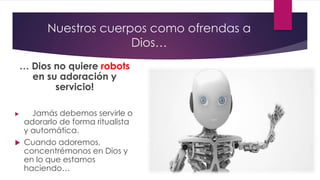 Nuestros cuerpos como ofrendas a
Dios…
… Dios no quiere robots
en su adoración y
servicio!
 Jamás debemos servirle o
adorarlo de forma ritualista
y automática.
 Cuando adoremos,
concentrémonos en Dios y
en lo que estamos
haciendo…
 