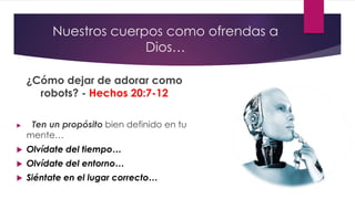 Nuestros cuerpos como ofrendas a
Dios…
¿Cómo dejar de adorar como
robots? - Hechos 20:7-12
 Ten un propósito bien definido en tu
mente…
 Olvídate del tiempo…
 Olvídate del entorno…
 Siéntate en el lugar correcto…
 