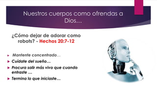 Nuestros cuerpos como ofrendas a
Dios…
¿Cómo dejar de adorar como
robots? - Hechos 20:7-12
 Mantente concentrado…
 Cuídate del sueño…
 Procura salir más vivo que cuando
entraste …
 Termina lo que iniciaste…
 