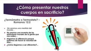 ¿Cómo presentar nuestros
cuerpos en sacrificio?
¿Termómetro o Termostato? –
Romanos 12:2
 No seamos una medida del
mundo…
 No seamos una muestra de los
estándares morales de la gente que
nos rodea…
 Hagamos la diferencia porque
tratamos de hacer la voluntad de
Dios…
 ¿Cómo llegamos a ser diferentes?...
 