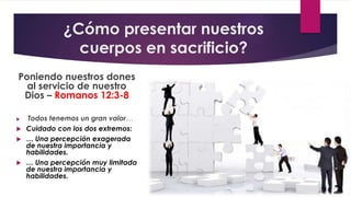 ¿Cómo presentar nuestros
cuerpos en sacrificio?
Poniendo nuestros dones
al servicio de nuestro
Dios – Romanos 12:3-8
 Todos tenemos un gran valor…
 Cuidado con los dos extremos:
 … Una percepción exagerada
de nuestra importancia y
habilidades.
 … Una percepción muy limitada
de nuestra importancia y
habilidades.
 