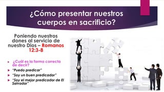 ¿Cómo presentar nuestros
cuerpos en sacrificio?
Poniendo nuestros
dones al servicio de
nuestro Dios – Romanos
12:3-8
 ¿Cuál es la forma correcta
de decir?
 “Puedo predicar”
 “Soy un buen predicador”
 “Soy el mejor predicador de El
Salvador”
 
