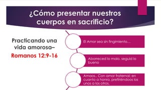 ¿Cómo presentar nuestros
cuerpos en sacrificio?
Practicando una
vida amorosa–
Romanos 12:9-16
El Amor sea sin fingimiento…
Aborreced lo malo, seguid lo
bueno
Amaos.. Con amor fraternal; en
cuanto a honra, prefiriéndoos los
unos a los otros.
 