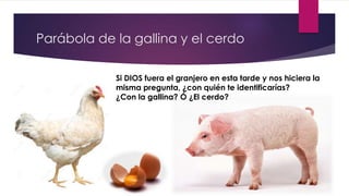 Parábola de la gallina y el cerdo
Si DIOS fuera el granjero en esta tarde y nos hiciera la
misma pregunta, ¿con quién te identificarías?
¿Con la gallina? Ó ¿El cerdo?
 