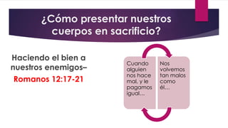 ¿Cómo presentar nuestros
cuerpos en sacrificio?
Haciendo el bien a
nuestros enemigos–
Romanos 12:17-21
Cuando
alguien
nos hace
mal, y le
pagamos
igual…
Nos
volvemos
tan malos
como
él…
 