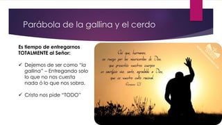 Parábola de la gallina y el cerdo
Es tiempo de entregarnos
TOTALMENTE al Señor:
 Dejemos de ser como “la
gallina” – Entregando solo
lo que no nos cuesta
nada ó lo que nos sobra.
 Cristo nos pide “TODO”
 