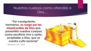 Nuestros cuerpos como ofrendas a
Dios…
“Por consiguiente,
hermanos, os ruego por las
misericordias de Dios que
presentéis vuestros cuerpos
como sacrificio vivo y santo,
aceptable a Dios, que es
vuestro culto racional”
– Romanos 12:1 - LBLA
 