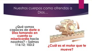 Nuestros cuerpos como ofrendas a
Dios…
¿Qué somos
capaces de darle a
Dios tomando en
cuenta su
misericordia hacia
nosotros? – Salmos
116:12; 103:2 ¿Cuál es el motor que te
mueve?
 