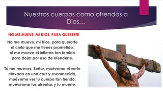 Nuestros cuerpos como ofrendas a
Dios…
No me mueve, mi Dios, para quererte
el cielo que me tienes prometido,
ni me mueve el infierno tan temido
para dejar por eso de ofenderte.
Tú me mueves, Señor, muéveme el verte
clavado en una cruz y escarnecido,
muéveme ver tu cuerpo tan herido,
muévenme tus afrentas y tu muerte.
NO ME MUEVE, MI DIOS, PARA QUERERTE
 
