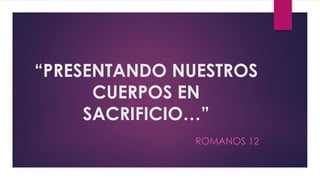 “PRESENTANDO NUESTROS
CUERPOS EN
SACRIFICIO…”
ROMANOS 12
 