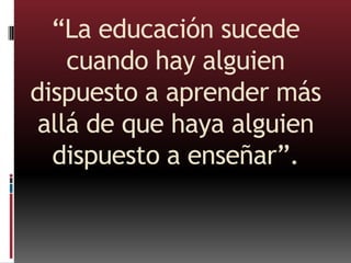 “La educación sucede
cuando hay alguien
dispuesto a aprender más
allá de que haya alguien
dispuesto a enseñar”.
 