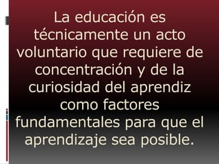 La educación es
técnicamente un acto
voluntario que requiere de
concentración y de la
curiosidad del aprendiz
como factores
fundamentales para que el
aprendizaje sea posible.
 
