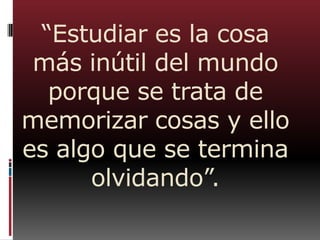 “Estudiar es la cosa
más inútil del mundo
porque se trata de
memorizar cosas y ello
es algo que se termina
olvidando”.
 