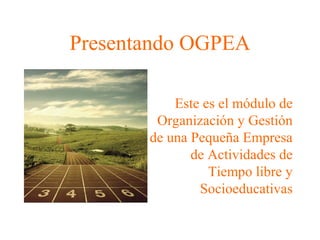 Presentando OGPEA 
Este es el módulo de 
Organización y Gestión 
de una Pequeña Empresa 
de Actividades de 
Tiempo libre y 
Socioeducativas 
 