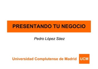 PRESENTANDO TU NEGOCIO

          Pedro López Sáez




Universidad Complutense de Madrid UCM
 