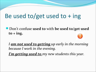 Be used to/get used to + ing
Don’t confuse used to with be used to/get used
to + ing.
I am not used to getting up early in the morning
because I work in the evening.
I’m getting used to my new students this year.
 