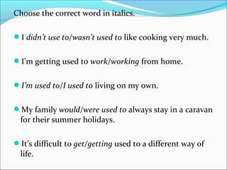 Choose the correct word in italics.
I didn’t use to/wasn’t used to like cooking very much.
I’m getting used to work/working from home.
I’m used to/I used to living on my own.
My family would/were used to always stay in a caravan
for their summer holidays.
It’s difficult to get/getting used to a different way of
life.
 
