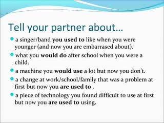 Tell your partner about…
a singer/band you used to like when you were
younger (and now you are embarrased about).
what you would do after school when you were a
child.
a machine you would use a lot but now you don’t.
a change at work/school/family that was a problem at
first but now you are used to .
a piece of technology you found difficult to use at first
but now you are used to using.
 