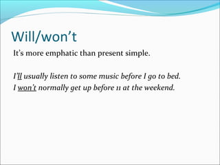 Will/won’t
It’s more emphatic than present simple.
I’ll usually listen to some music before I go to bed.
I won’t normally get up before 11 at the weekend.
 