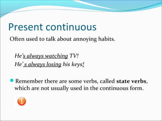 Present continuous
Often used to talk about annoying habits.
He’s always watching TV!
He’ s always losing his keys!
Remember there are some verbs, called state verbs,
which are not usually used in the continuous form.
 