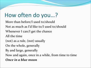 How often do you…?
More than before/I used to/should
Not as much as I’d like to/I used to/should
Whenever I can/I get the chance
All the time
(not) as a rule, (not) usually
On the whole, generally
By and large, generally
Now and again, once in a while, from time to time
Once in a blue moon
 