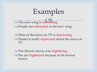  The new song is interesting
 People are interested in the new song
 Most of the news on TV is depressing
 Daniel is really depressed about the news on
TV
 The Horror movie was frightining.
 We are frightened because of the horror
movie.
Examples
 