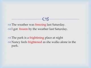 
 The weather was freezing last Saturday.
 I got frozen by the weather last Saturday.
 The park is a frightining place at night
 Nancy feels frightened as she walks alone in the
park.
 