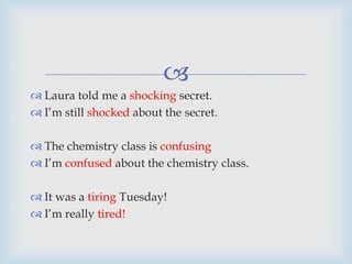 
 Laura told me a shocking secret.
 I’m still shocked about the secret.
 The chemistry class is confusing
 I’m confused about the chemistry class.
 It was a tiring Tuesday!
 I’m really tired!
 