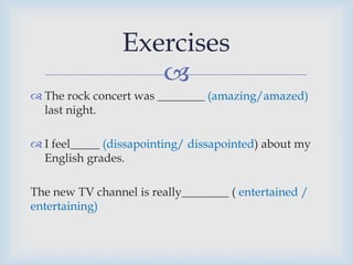 
 The rock concert was ________ (amazing/amazed)
last night.
 I feel_____ (dissapointing/ dissapointed) about my
English grades.
The new TV channel is really________ ( entertained /
entertaining)
Exercises
 