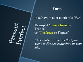 Form
[has/have + past participle (V3)]
Example: “I have been to
France”
or “I’ve been to France”
This sentence means that you
went to France sometime in your
life.
 