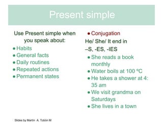 Present simple 
Use Present simple when 
you speak about: 
● Habits 
● General facts 
● Daily routines 
● Repeated actions 
● Permanent states 
● Conjugation 
He/ She/ It end in 
–S, -ES, -IES 
● She reads a book 
monthly 
● Water boils at 100 ºC 
● He takes a shower at 4: 
35 am 
● We visit grandma on 
Saturdays 
● She lives in a town 
Slides by Martín A. Tobón M 
 