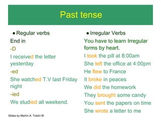 Past tense 
● Regular verbs 
End in 
-D 
I received the letter 
yesterday 
-ed 
She watched T.V last Friday 
night 
-ied 
We studied all weekend. 
● Irregular Verbs 
You have to learn Irregular 
forms by heart. 
I took the pill at 8:00am 
She left the office at 4:00pm 
He flew to France 
It broke in peaces 
We did the homework 
They brought some candy 
You sent the papers on time 
She wrote a letter to me 
Slides by Martín A. Tobón M 
 