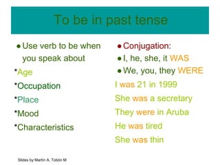 To be in past tense 
● Use verb to be when 
you speak about 
*Age 
*Occupation 
*Place 
*Mood 
*Characteristics 
● Conjugation: 
● I, he, she, it WAS 
● We, you, they WERE 
I was 21 in 1999 
She was a secretary 
They were in Aruba 
He was tired 
She was thin 
Slides by Martín A. Tobón M 
 