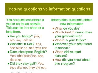 Yes-no questions vs information questions 
Yes-no questions obtain a 
yes or no for an answer. 
This can be in a short or a 
long form. 
● Are you happy? yes, I 
am/ no, I am not 
● Was she in Cali? Yes, 
she was/ no, she was not 
● Does she speak English? 
Yes, she does/ no, she 
does not 
● Did they play golf? Yes, 
they did/ no, they did not. 
Information questions obtain 
new information 
● What do you do? 
● Which kind of music does 
your girlfriend like? 
● Where is your father? 
● Who was your best friend 
in school? 
● When did we start 
classes? 
● How did you know about 
this program? 
Slides by Martín A. Tobón M 

