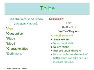 To be 
Use the verb to be when 
you speak about: 
*Age 
*Occupation 
*Place 
*Mood 
*Characteristics 
*Definitions 
Conjugation: 
I am 
He/She/It Is 
We/You/They Are 
● I am 28 years old 
● I am a teacher 
● We are in Medellin 
● We are happy 
● They are tall, and strong 
● An atom is the smallest unit of 
matter which can take part in a 
chemical reaction. 
slides by Martín A.Tobón M 
 