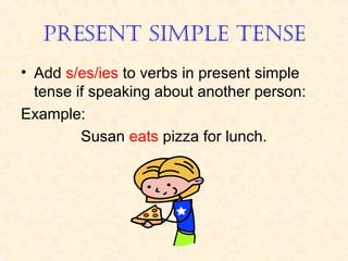 PRESENT SIMPLE TENSE
• Add s/es/ies to verbs in present simple
tense if speaking about another person:
Example:
Susan eats pizza for lunch.

 