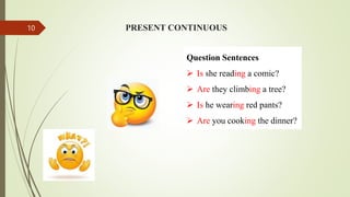 Question Sentences
 Is she reading a comic?
 Are they climbing a tree?
 Is he wearing red pants?
 Are you cooking the dinner?
PRESENT CONTINUOUS
10
 