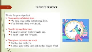 PRESENT PERFECT
We use the present perfect:
 To describe unfinished time.
 We have lived in the capital since 2001.
 I’ve finished all my work today.
 To refer to indefinite time.
 I have broken my leg two weeks ago.
 I haven’t seen him for years.
 To express experience or result.
 She has lost her keys.
 She has gone to the shop and she has bought bread.
11
 