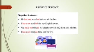 PRESENT PERFECT
Negative Sentences
 He has not watched this movie before.
 I have not studied for my English exam.
 We have not talked by telephone with my mom this month.
 I have not looked for a job before.
13
 