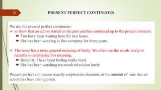 PRESENT PERFECT CONTINUOUS
We use the present perfect continuous:
 to show that an action started in the past and has continued up to the present moment.
 You have been waiting here for two hours.
 She has been working at that company for three years.
 The tense has a more general meaning of lately. We often use the words lately or
recently to emphasize this meaning.
 Recently, I have been feeling really tired.
 She has been watching too much television lately.
Present perfect continuous usually emphasizes duration, or the amount of time that an
action has been taking place.
15
 