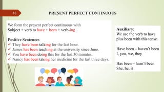 PRESENT PERFECT CONTINUOUS
We form the present perfect continuous with
Subject + verb to have + been + verb-ing
Positive Sentences
 They have been talking for the last hour.
 James has been teaching at the university since June.
 You have been doing this for the last 30 minutes.
 Nancy has been taking her medicine for the last three days.
Auxiliary:
We use the verb to have
plus been with this tense.
Have been – haven’t been
I, you, we, they
Has been – hasn’t been
She, he, it
16
 