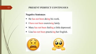 PRESENT PERFECT CONTINUOUS
Negative Sentences
 He has not been doing his work.
 I have not been exercising lately.
 Mary has not been feeling a little depressed.
 Lisa has not been practicing her English.
17
 