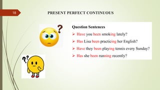 PRESENT PERFECT CONTINUOUS
Question Sentences
 Have you been smoking lately?
 Has Lisa been practicing her English?
 Have they been playing tennis every Sunday?
 Has she been running recently?
18
 