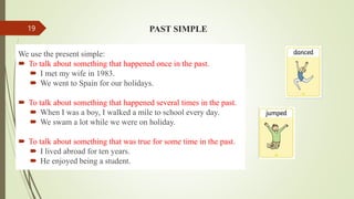 PAST SIMPLE
We use the present simple:
 To talk about something that happened once in the past.
 I met my wife in 1983.
 We went to Spain for our holidays.
 To talk about something that happened several times in the past.
 When I was a boy, I walked a mile to school every day.
 We swam a lot while we were on holiday.
 To talk about something that was true for some time in the past.
 I lived abroad for ten years.
 He enjoyed being a student.
19
 
