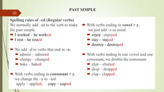PAST SIMPLE
Spelling rules of –ed (Regular verbs)
We normally add –ed to the verb to make
the past simple.
 I worked – he worked
 I rest – he rested
 We add –d to verbs that end in –e.
 admire – admired
 change – changed
 bake – baked
 With verbs ending in consonant + y,
we change the –y to –ied.
apply – applied, copy – copied
 With verbs ending in vowel + y,
we just add –s as usual.
 enjoy –enjoyed
 stay – stayed
 destroy - destroyed
 With verbs ending in one vowel and one
consonant, we double the consonant.
 chat – chatted
 drop – dropped
 clap - clapped
20
 