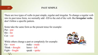 PAST SIMPLE
There are two types of verbs in past simple, regular and irregular. To change a regular verb
into its past tense form, we normally add –ED to the end of the verb. But Irregular verbs
don’t follow a specific pattern.
Some take the same form as the present tense for example:
Put – put
Hit – hit
Cut – cut
While others change a part or completely for example:
Go – went make – made
Think – thought leave – left
Fight – fought speak – spoke
21
 