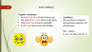 Negative Sentences
 He didn’t phone a friend an hour ago.
 The girls didn’t wear skirts to the party.
 They didn’t go to bed at midnight.
 I didn’t get up at seven last Sunday.
PAST SIMPLE
Auxiliary:
We use them in negative
and question sentences for
all pronouns.
Did – Didn’t
I, you, we, they, she, he, it
23
 