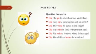 Question Sentences
 Did She go to school on foot yesterday?
 Did Paul eat 2 sandwiches and an apple?
 Did They find 50 euros in the street?
 Did We swim in the Mediterranean sea?
 Did Joe write a letter to Mary 2 days ago?
 Did The children break the window?
PAST SIMPLE
24
 