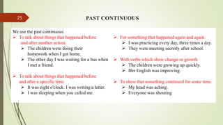 PAST CONTINUOUS
We use the past continuous:
 To talk about things that happened before
and after another action.
 The children were doing their
homework when I got home.
 The other day I was waiting for a bus when
I met a friend.
 To talk about things that happened before
and after a specific time.
 It was eight o'clock. I was writing a letter.
 I was sleeping when you called me.
 For something that happened again and again.
 I was practicing every day, three times a day.
 They were meeting secretly after school.
 With verbs which show change or growth
 The children were growing up quickly.
 Her English was improving.
 To show that something continued for some time.
 My head was aching.
 Everyone was shouting
25
 