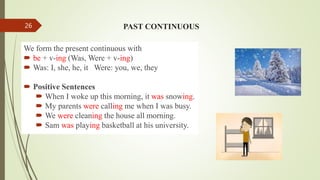 We form the present continuous with
 be + v-ing (Was, Were + v-ing)
 Was: I, she, he, it Were: you, we, they
 Positive Sentences
 When I woke up this morning, it was snowing.
 My parents were calling me when I was busy.
 We were cleaning the house all morning.
 Sam was playing basketball at his university.
PAST CONTINUOUS
26
 